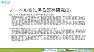 ノーベル賞に係る既存研究(2)
(3.) ノーベル賞受賞者の科学者としての特性に着目した分析
◦ (Zuckerman, 1953）: 当該論文では、ノーベル賞受賞者の生産性、共同研究、著作のパターン分析を行っている。
米国科学者名鑑から抽出した受賞者の年齢、専門分野、組織、著者名のイニシャルから標本を抽出し、文献およ
び研究パターンの比較することで、ノーベル賞受賞後は研究の生産性が変化し、その傾向は受賞前から名声を確
立していた受賞者より、受賞後脚光を浴びた受賞者に顕著に表れると論じている。
◦ (小島, 鈴木 2002) : 国際級研究人材の国別分布及び我が国の位置付けに関する研究を行った。筆者らは国際的科
学賞受賞者数、国際的科学アカデミーの外国人会員数及び論文被引用度を分析し、その結果、論文被引用度の値
で日本が相対的に高く評価されていることから、過去に比べ日本人研究者のレベルが上がってきているとの結論
を導き出している。
(4.) 基礎研究成果の測定手段としてのノーベル賞に着目した分析
◦ (Davis, 2002) : 運営資金が莫大となりつつある特許制度の代替手段として、近代の科学技術に対する賞制度が科学
者への基礎研究への動機づけになり得るか検討している。公正かつ的確なコンテストの受賞対象・審査基準の選
定や、特許制度との兼ね合いなど、検討の余地は多く残るものの、特許制度だけでは動機づけすることのできな
い、重大な社会的問題への解決策研究など、賞制度が貢献できる部分も大きいことを示している。
◦ (Shimizu and Hoshino, 2015) : 日本で研究開発された重要な工業技術に対して授与される大河内賞を受賞した 434
個の事例を解析することで、企業間のコラボレーションの重要性を明らかにしようとしている。開発に要した時
間を測定したところ、企業間のコラボレーションを活用した場合、活用しない研究開発に比べ、 19.9％から
32.2％の割合でより短期間で開発に成功していることを明らかにしている。一方、大学、企業間の産学連携の場
合有意な効果は見られない。
2016/10/24 8
 
