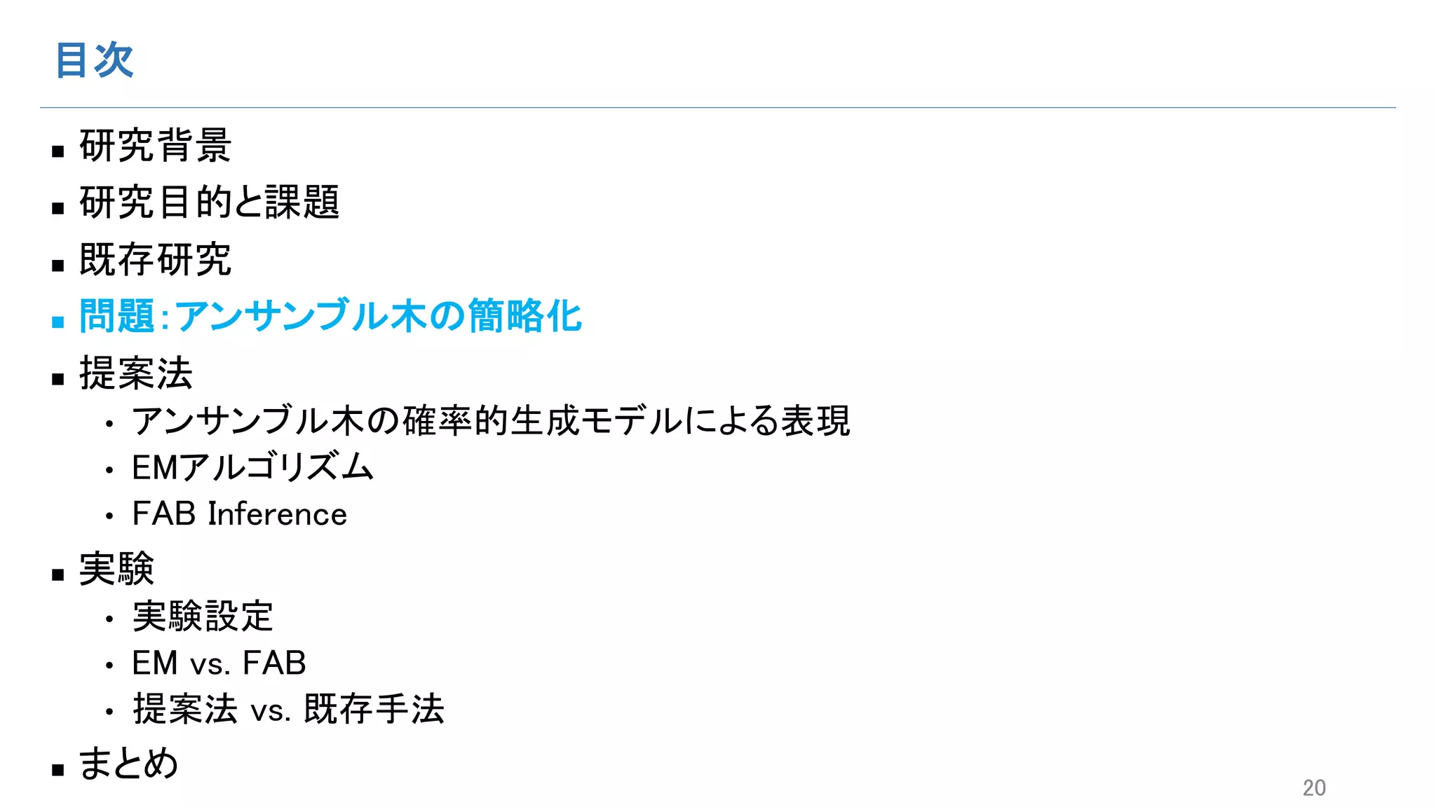 目次
n 研究背景
n 研究目的と課題
n 既存研究
n 問題：アンサンブル木の簡略化
n 提案法
• アンサンブル木の確率的生成モデルによる表現
• EMアルゴリズム
• FAB Inference
n 実験
• 実験設定
• EM vs. FAB
• 提案法 vs. 既存手法
n まとめ 20
 