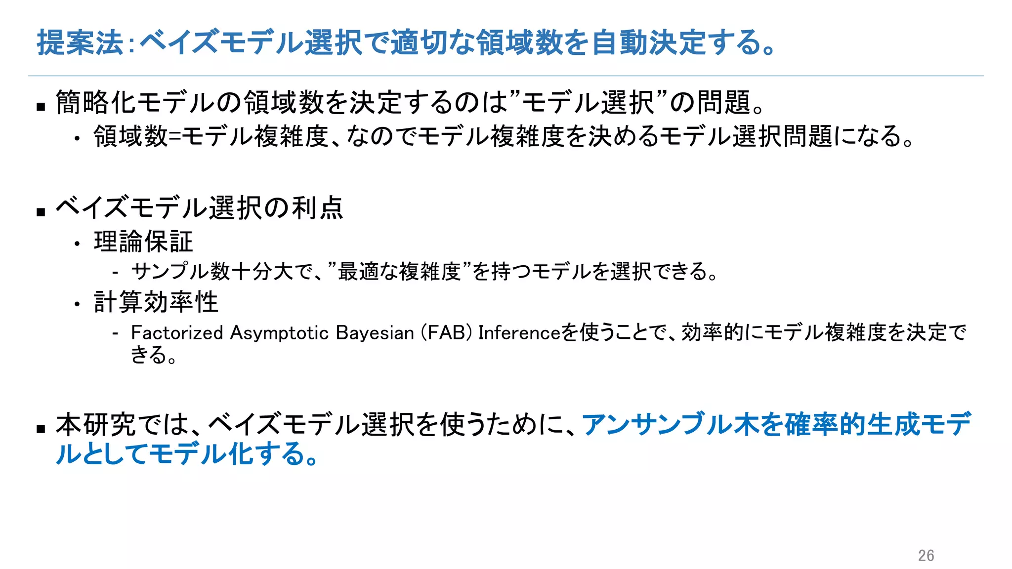提案法：ベイズモデル選択で適切な領域数を自動決定する。
n 簡略化モデルの領域数を決定するのは”モデル選択”の問題。
• 領域数=モデル複雑度、なのでモデル複雑度を決めるモデル選択問題になる。
n ベイズモデル選択の利点
• 理論保証
- サンプル数十分大で、”最適な複雑度”を持つモデルを選択できる。
• 計算効率性
- Factorized Asymptotic Bayesian (FAB) Inferenceを使うことで、効率的にモデル複雑度を決定で
きる。
n 本研究では、ベイズモデル選択を使うために、アンサンブル木を確率的生成モデ
ルとしてモデル化する。
26
 