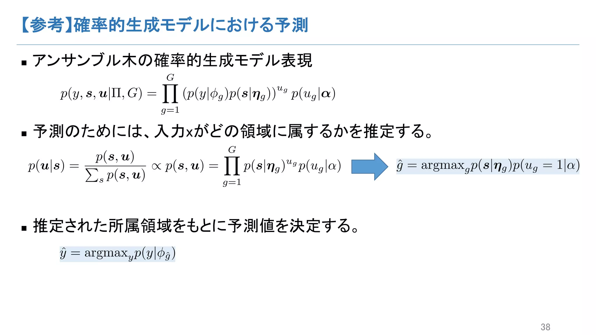 【参考】確率的生成モデルにおける予測
n アンサンブル木の確率的生成モデル表現
n 予測のためには、入力xがどの領域に属するかを推定する。
n 推定された所属領域をもとに予測値を決定する。
38
p(y, s, u|⇧, G) =
GY
g=1
(p(y| g)p(s|⌘g))
ug
p(ug|↵)
p(u|s) =
p(s, u)
P
s p(s, u)
/ p(s, u) =
GY
g=1
p(s|⌘g)ug
p(ug|↵) ˆg = argmaxgp(s|⌘g)p(ug = 1|↵)
ˆy = argmaxyp(y| ˆg)
 