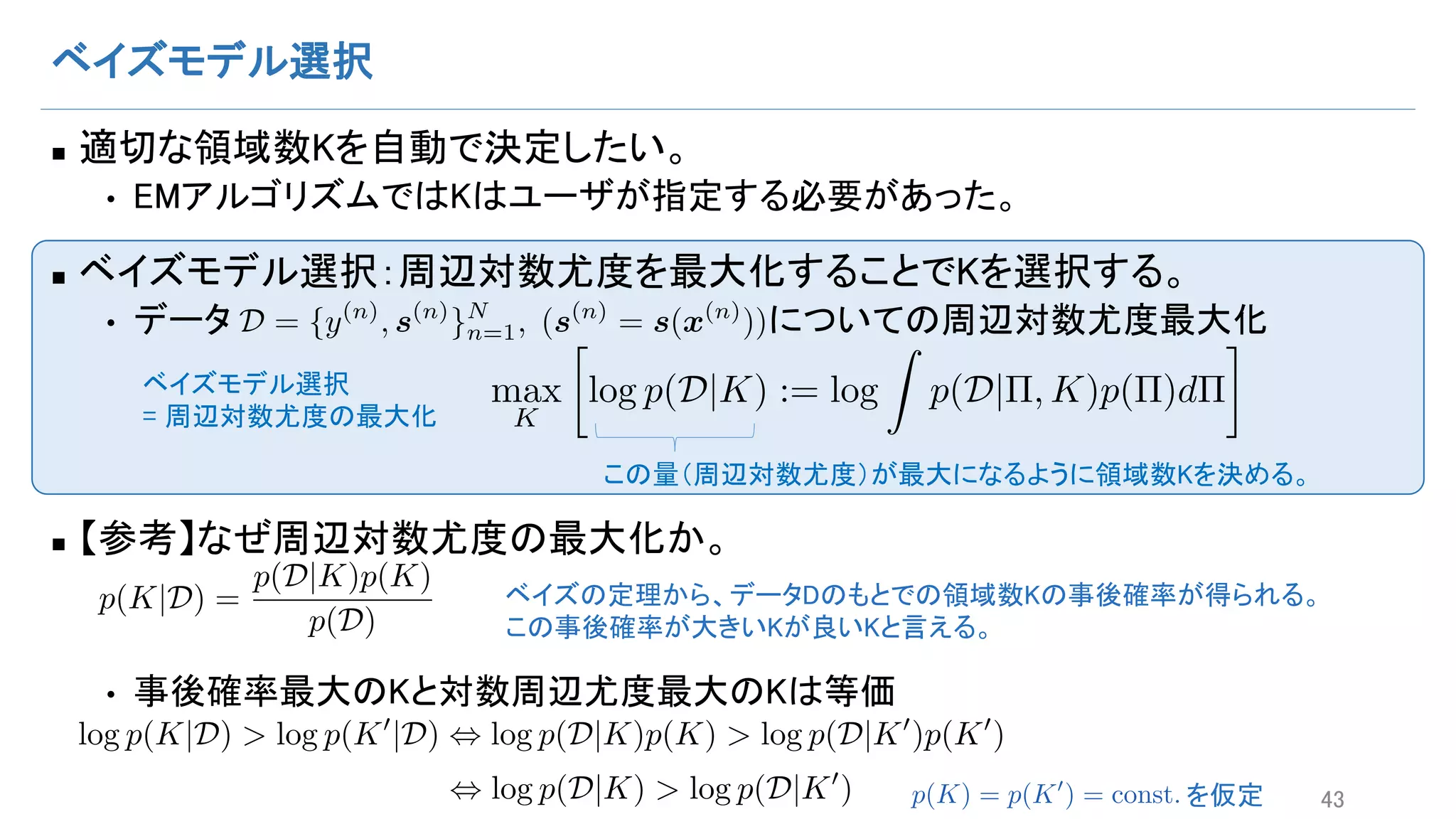 ベイズモデル選択
n 適切な領域数Kを自動で決定したい。
• EMアルゴリズムではKはユーザが指定する必要があった。
n ベイズモデル選択：周辺対数尤度を最大化することでKを選択する。
• データ についての周辺対数尤度最大化
n 【参考】なぜ周辺対数尤度の最大化か。
• 事後確率最大のKと対数周辺尤度最大のKは等価
43
D = {y(n)
, s(n)
}N
n=1, (s(n)
= s(x(n)
))
max
K

log p(D|K) := log
Z
p(D|⇧, K)p(⇧)d⇧ベイズモデル選択
= 周辺対数尤度の最大化
この量（周辺対数尤度）が最大になるように領域数Kを決める。
p(K|D) =
p(D|K)p(K)
p(D)
ベイズの定理から、データDのもとでの領域数Kの事後確率が得られる。
この事後確率が大きいKが良いKと言える。
log p(K|D) > log p(K0
|D) , log p(D|K)p(K) > log p(D|K0
)p(K0
) , log p(D|K) > log p(D|K0
)
(D|K)p(K) > log p(D|K0
)p(K0
) , log p(D|K) > log p(D|K0
) を仮定p(K) = p(K0
) = const.
 