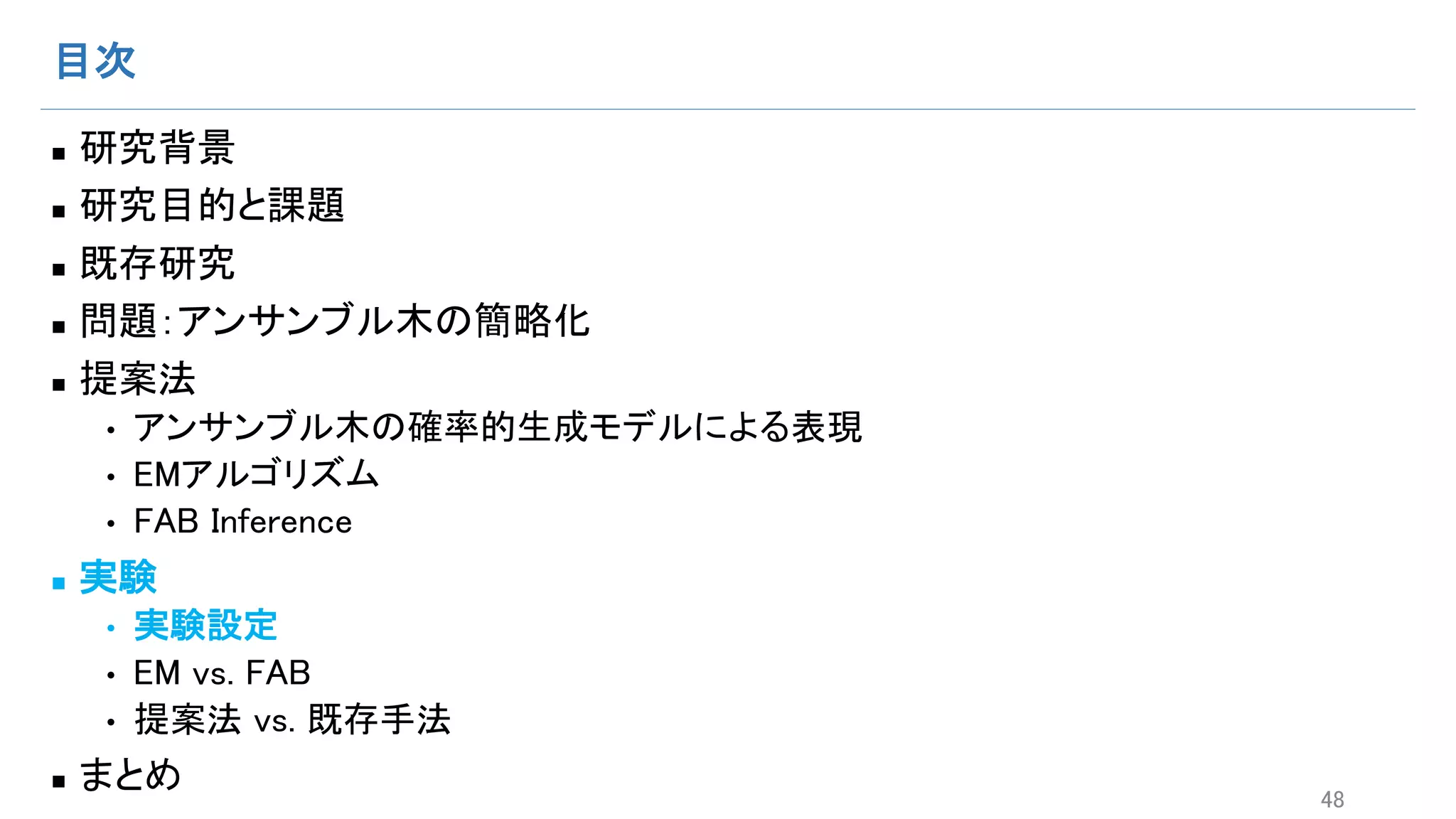 目次
n 研究背景
n 研究目的と課題
n 既存研究
n 問題：アンサンブル木の簡略化
n 提案法
• アンサンブル木の確率的生成モデルによる表現
• EMアルゴリズム
• FAB Inference
n 実験
• 実験設定
• EM vs. FAB
• 提案法 vs. 既存手法
n まとめ 48
 