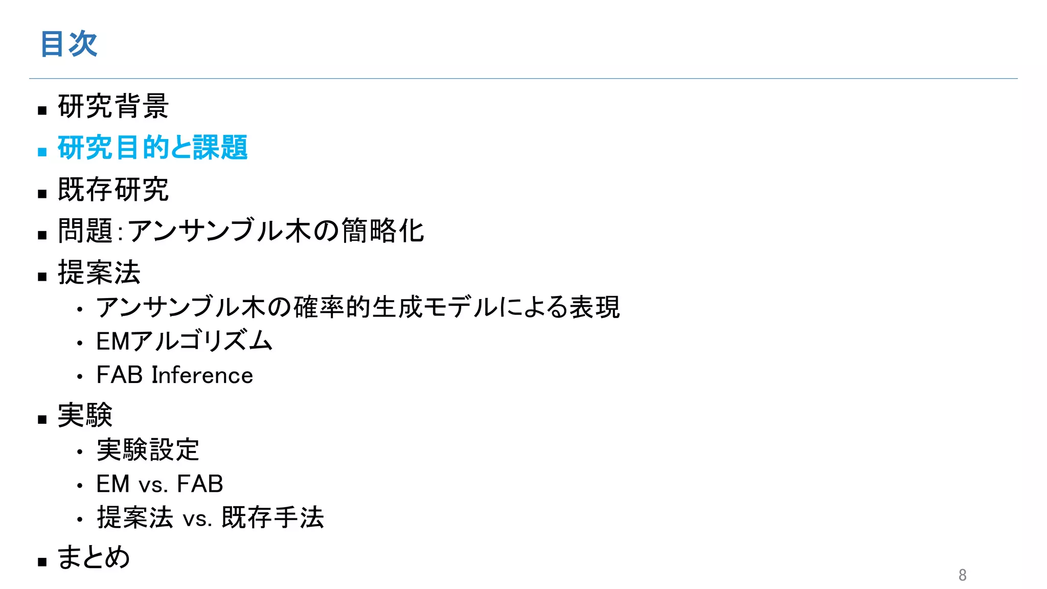目次
n 研究背景
n 研究目的と課題
n 既存研究
n 問題：アンサンブル木の簡略化
n 提案法
• アンサンブル木の確率的生成モデルによる表現
• EMアルゴリズム
• FAB Inference
n 実験
• 実験設定
• EM vs. FAB
• 提案法 vs. 既存手法
n まとめ 8
 