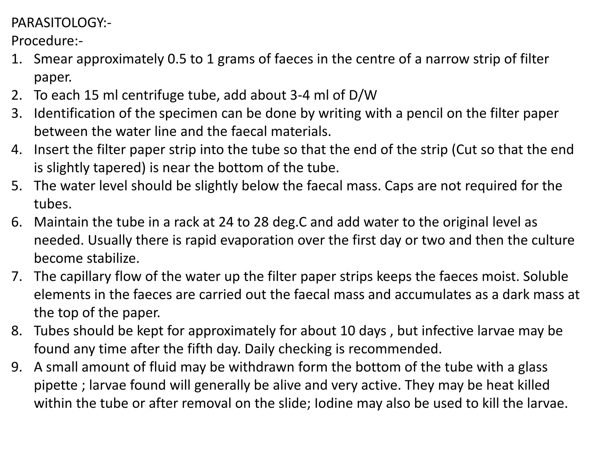 PARASITOLOGY:-
Procedure:-
1. Smear approximately 0.5 to 1 grams of faeces in the centre of a narrow strip of filter
paper.
2. To each 15 ml centrifuge tube, add about 3-4 ml of D/W
3. Identification of the specimen can be done by writing with a pencil on the filter paper
between the water line and the faecal materials.
4. Insert the filter paper strip into the tube so that the end of the strip (Cut so that the end
is slightly tapered) is near the bottom of the tube.
5. The water level should be slightly below the faecal mass. Caps are not required for the
tubes.
6. Maintain the tube in a rack at 24 to 28 deg.C and add water to the original level as
needed. Usually there is rapid evaporation over the first day or two and then the culture
become stabilize.
7. The capillary flow of the water up the filter paper strips keeps the faeces moist. Soluble
elements in the faeces are carried out the faecal mass and accumulates as a dark mass at
the top of the paper.
8. Tubes should be kept for approximately for about 10 days , but infective larvae may be
found any time after the fifth day. Daily checking is recommended.
9. A small amount of fluid may be withdrawn form the bottom of the tube with a glass
pipette ; larvae found will generally be alive and very active. They may be heat killed
within the tube or after removal on the slide; Iodine may also be used to kill the larvae.
 