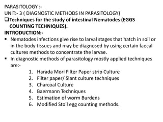 PARASITOLOGY :-
UNIT:- 3 ( DIAGNOSTIC METHODS IN PARASITOLOGY)
Techniques for the study of intestinal Nematodes (EGGS
COUNTING TECHNIQUES).
INTRODUCTION:-
 Nematodes infections give rise to larval stages that hatch in soil or
in the body tissues and may be diagnosed by using certain faecal
cultures methods to concentrate the larvae.
 In diagnostic methods of parasitology mostly applied techniques
are:-
1. Harada Mori Filter Paper strip Culture
2. Filter paper/ Slant culture techniques
3. Charcoal Culture
4. Baermann Techniques
5. Estimation of worm Burdens
6. Modified Stoll egg counting methods.
 