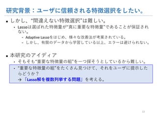 研究背景：ユーザに信頼される特徴選択をしたい。
n しかし、“間違えない特徴選択”は難しい。
• Lassoは選ばれた特徴量が“真に重要な特徴量”であることが保証されな
い。
- Adaptive Lassoをはじめ、様々な改善法が考案されている。
- しかし、有限のデータから学習している以上、エラーは避けられない。
n 本研究のアイディア
• そもそも“重要な特徴量の組”を一つ探そうとしているから難しい。
• “重要な特徴量の組”をたくさん見つけて、それをユーザに提示したらどう
か？
→ 「Lasso解を複数列挙する問題」を考える。
13
 