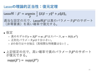 Lassoの理論的正当性：復元定理
Lasso解：𝛽∗ = argmin
>
	
6
A
	 𝑋𝛽 − 𝑦 A + 𝜌 𝛽 6
適当な設定の元で、Lasso解𝛽∗は真のパラメータ𝛽Lのサポート（非
零要素）を高い確率で復元する。
n 仮定
• 真のモデルが𝑦 = 𝑋𝛽L + 𝑤;	𝛽Lはスパース, 𝑤 ∼ 𝑁(0, 𝜎A)
• 正則化パラメータ𝜌は十分小さい。
• 𝑋の各行は十分独立（高相関な特徴量はない）。
n 上記仮定の元で、高い確率で真のパラメータ𝛽Lのサポートが復
元できる。
supp(𝛽∗) = 	supp(𝛽L)
20
 