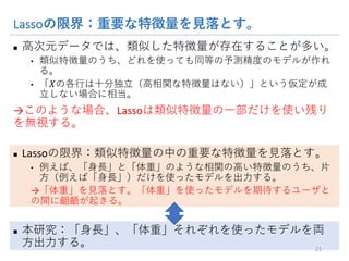 Lassoの限界：重要な特徴量を見落とす。
n 高次元データでは、類似した特徴量が存在することが多い。
• 類似特徴量のうち、どれを使っても同等の予測精度のモデルが作れる。
• 「𝑋の各行は十分独立（高相関な特徴量はない）」という仮定が成立しない
場合に相当。
→このような場合、Lassoは類似特徴量の一部だけを使い残りを無
視する。
n Lassoの限界：類似特徴量の中の重要な特徴量を見落とす。
• 例えば、「身長」と「体重」のような相関の高い特徴量のうち、片方（例えば
「身長」）だけを使ったモデルを出力する。
→「体重」を見落とす。「体重」を使ったモデルを期待するユーザとの間に齟
齬が起きる。
n 本研究：「身長」、「体重」それぞれを使ったモデルを両方出力す
る。
21
 