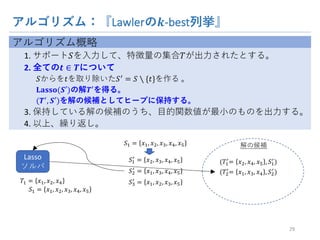 アルゴリズム：『Lawlerの 𝒌-best列挙』
アルゴリズム概略
1. サポート𝑆を入力して、特徴量の集合𝑇が出力されたとする。
2. 全ての 𝒕 ∈ 𝑻について
𝑆からを𝑡を取り除いた𝑆
= 𝑆 ∖ {𝑡}を作る 。
𝐋𝐚𝐬𝐬𝐨(𝑺′)の解 𝑻′を得る。
(𝑻
, 𝑺′)を解の候補としてヒープに保持する。
3. 保持している解の候補のうち、目的関数値が最小のものを出力する。
4. 以上、繰り返し。
29
解の候補
(𝑇6

= 𝑥A, 𝑥V, 𝑥X , 𝑆6

)𝑆6

= 𝑥A, 𝑥W, 𝑥V, 𝑥X
𝑆A

= 𝑥6, 𝑥W, 𝑥V, 𝑥X
𝑆W

= 𝑥6, 𝑥A, 𝑥W, 𝑥X
𝑆6 = 𝑥6, 𝑥A, 𝑥W, 𝑥V, 𝑥X
Lasso
ソルバ
(𝑇A

= 𝑥6, 𝑥W, 𝑥V , 𝑆A

)
𝑇6 = 𝑥6, 𝑥A, 𝑥V
𝑆6 = 𝑥6, 𝑥A, 𝑥W, 𝑥V, 𝑥X
 