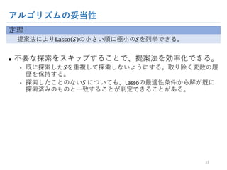 アルゴリズムの妥当性
定理
提案法によりLasso 𝑆 の小さい順に極小の𝑆を列挙できる。
n 不要な探索をスキップすることで、提案法を効率化できる。
• 既に探索した𝑆を重複して探索しないようにする。取り除く変数の履歴を保
持する。
• 探索したことのない𝑆	についても、Lassoの最適性条件から解が既に探索
済みのものと一致することが判定できることがある。
33
 