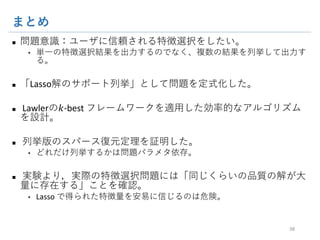 まとめ
n 問題意識：ユーザに信頼される特徴選択をしたい。
• 単一の特徴選択結果を出力するのでなく、複数の結果を列挙して出力す
る。
n 「Lasso解のサポート列挙」として問題を定式化した。
n Lawlerの𝑘-best フレームワークを適⽤した効率的なアルゴリズ
ムを設計。
n 列挙版のスパース復元定理を証明した。
• どれだけ列挙するかは問題パラメタ依存。
n 実験より，実際の特徴選択問題には「同じくらいの品質の解が
⼤量に存在する」ことを確認。
• Lasso で得られた特徴量を安易に信じるのは危険。
38
GitHub: sato9hara/LassoVariants
 
