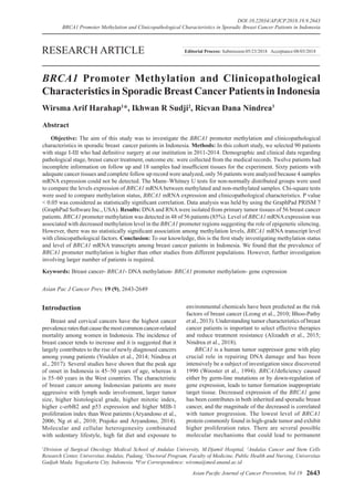 Asian Pacific Journal of Cancer Prevention, Vol 19 2643
DOI:10.22034/APJCP.2018.19.9.2643
BRCA1 Promoter Methylation and Clinicopathological Characteristics in Sporadic Breast Cancer Patients in Indonesia
Asian Pac J Cancer Prev, 19 (9), 2643-2649
Introduction
Breast and cervical cancers have the highest cancer
prevalenceratesthatcausethemostcommoncancer-related
mortality among women in Indonesia. The incidence of
breast cancer tends to increase and it is suggested that it
largely contributes to the rise of newly diagnosed cancers
among young patients (Youlden et al., 2014; Nindrea et
al., 2017). Several studies have shown that the peak age
of onset in Indonesia is 45–50 years of age, whereas it
is 55–60 years in the West countries. The characteristic
of breast cancer among Indonesian patients are more
aggressive with lymph node involvement, larger tumor
size, higher histological grade, higher mitotic index,
higher c-erbB2 and p53 expression and higher MIB-1
proliferation index than West patients (Aryandono et al.,
2006; Ng et al., 2010; Prajoko and Aryandono, 2014).
Molecular and cellular heterogenesity combinated
with sedentary lifestyle, high fat diet and exposure to
Abstract
Objective: The aim of this study was to investigate the BRCA1 promoter methylation and clinicopathological
characteristics in sporadic breast cancer patients in Indonesia. Methods: In this cohort study, we selected 90 patients
with stage I-III who had definitive surgery at our institution in 2011-2014. Demographic and clinical data regarding
pathological stage, breast cancer treatment, outcome etc. were collected from the medical records. Twelve patients had
incomplete information on follow up and 18 samples had insufficient tissues for the experiment. Sixty patients with
adequate cancer tissues and complete follow up record were analyzed, only 56 patients were analyzed because 4 samples
mRNA expression could not be detected. The Mann–Whitney U tests for non-normally distributed groups were used
to compare the levels expression of BRCA1 mRNA between methylated and non-methylated samples. Chi-square tests
were used to compare methylation status, BRCA1 mRNA expression and clinicopathological characteristics. P value
< 0.05 was considered as statistically significant correlation. Data analysis was held by using the GraphPad PRISM 7
(GraphPad Software Inc., USA). Results: DNAand RNAwere isolated from primary tumor tissues of 56 breast cancer
patients. BRCA1 promoter methylation was detected in 48 of 56 patients (85%). Level of BRCA1 mRNAexpression was
associated with decreased methylation level in the BRCA1 promoter regions suggesting the role of epigenetic silencing.
However, there was no statistically significant association among methylation levels, BRCA1 mRNA transcript level
with clinicopathological factors. Conclusion: To our knowledge, this is the first study investigating methylation status
and level of BRCA1 mRNA transcripts among breast cancer patients in Indonesia. We found that the prevalence of
BRCA1 promoter methylation is higher than other studies from different populations. However, further investigation
involving larger number of patients is required.
Keywords: Breast cancer- BRCA1- DNA methylation- BRCA1 promoter methylation- gene expression
RESEARCH ARTICLE
BRCA1 Promoter Methylation and Clinicopathological
Characteristics in Sporadic Breast CancerPatients in Indonesia
Wirsma Arif Harahap1
*, Ikhwan R Sudji2
, Ricvan Dana Nindrea3
environmental chemicals have been predicted as the risk
factors of breast cancer (Leong et al., 2010; Bhoo-Pathy
et al., 2013). Understanding tumor characteristics of breast
cancer patients is important to select effective therapies
and reduce treatment resistance (Alizadeh et al., 2015;
Nindrea et al., 2018).
BRCA1 is a human tumor suppressor gene with play
crucial role in repairing DNA damage and has been
intensively be a subject of investigation since discovered
1990 (Wooster et al., 1994). BRCA1deficiency caused
either by germ-line mutations or by down-regulation of
gene expression, leads to tumor formation inappropriate
target tissue. Decreased expression of the BRCA1 gene
has been contributes in both inherited and sporadic breast
cancer, and the magnitude of the decreased is correlated
with tumor progression. The lowest level of BRCA1
protein commonly found in high-grade tumor and exhibit
higher proliferation rates. There are several possible
molecular mechanisms that could lead to permanent
Editorial Process: Submission:05/23/2018 Acceptance:08/03/2018
1
Division of Surgical Oncology Medical School of Andalas University, M.Djamil Hospital, 2
Andalas Cancer and Stem Cells
Research Center, Universitas Andalas, Padang, 3
Doctoral Program, Faculty of Medicine, Public Health and Nursing, Universitas
Gadjah Mada, Yogyakarta City, Indonesia. *For Correspondence: wirsma@med.unand.ac.id
 