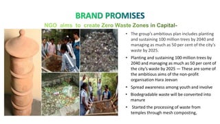 • Planting and sustaining 100 million trees by
2040 and managing as much as 50 per cent of
the city’s waste by 2025 — These are some of
the ambitious aims of the non-profit
organisation Hara Jeevan
• Spread awareness among youth and involve
• Biodegradable waste will be converted into
manure
• Started the processing of waste from
temples through mesh composting,
• The group’s ambitious plan includes planting
and sustaining 100 million trees by 2040 and
managing as much as 50 per cent of the city’s
waste by 2025.
 