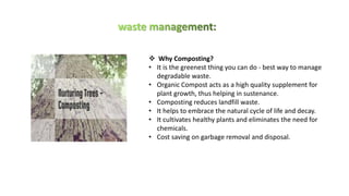 ❖ Why Composting?
• It is the greenest thing you can do - best way to manage
degradable waste.
• Organic Compost acts as a high quality supplement for
plant growth, thus helping in sustenance.
• Composting reduces landfill waste.
• It helps to embrace the natural cycle of life and decay.
• It cultivates healthy plants and eliminates the need for
chemicals.
• Cost saving on garbage removal and disposal.
 