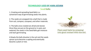 1. Creating and spreading Seed Balls is a
convenient way of germinating seeds into plants.
2. The seeds are wrapped into a ball that is made
from soil, compost, cocopeat, and other materials.
3. The balls once created are dried and stored.
Once they are put on the ground or in pots and
watered, the seeds in the Seed Balls get moisture
and start germinating.
4.Slowly the balls dissolve in the soil and the seeds
sprout up to become a sapling and eventually
become a plant or tree.
 