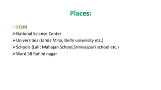 ➢National Science Center
➢Universities (Jamia Milia, Delhi university etc.)
➢Schools (Lalit Mahajan School,Srinivaspuri school etc.)
➢Ward 58 Rohini nagar
 