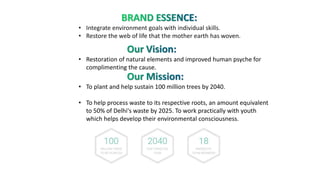 • Integrate environment goals with individual skills.
• Restore the web of life that the mother earth has woven.
• Restoration of natural elements and improved human psyche for
complimenting the cause.
• To plant and help sustain 100 million trees by 2040.
• To help process waste to its respective roots, an amount equivalent
to 50% of Delhi's waste by 2025. To work practically with youth
which helps develop their environmental consciousness.
 