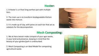 1. A Hoster is a 4 foot long earthen pot with multiple
tiers.
2. The main use is to transform biodegradable Kitchen
waste into manure.
3. It is made up of clay, with pores on each tier that act as
catalysts for the decomposition.
1. We at Hara Jeevan make compost of your agro waste,
in your land and presence, keeping in mind that the
beauty of your garden/park is undisturbed.
2. Mesh Composting is an Ideal Model for composting
agricultural waste.
 
