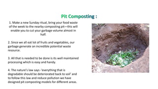 1. Make a new Sunday ritual, bring your food waste
of the week to the nearby composting pit—this will
enable you to cut your garbage volume almost in
half.
2. Since we all eat lot of fruits and vegetables, our
garbage generate an incredible potential waste
resource.
3. All that is needed to be done is its well maintained
processing which is easy and handy.
4. The nature's law says -‘everything that is
degradable should be deteriorated back to soil’ and
to follow this law and reduce pollution we have
designed pit composting models for different areas.
 