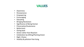 • Awareness
• Perseverance
• Empowering
• Encouraging
• Educating
• Bringing Revolution
• Significance of Being Human
• Preservation/Sustenance
• Betterment
• Giving back
• Action rather than Reaction
• Celebration by Gifting/Planting Green
• Right Choice
• Healthy & pollution free living
 