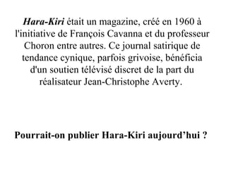 Hara-Kiri  était un magazine, créé en 1960 à l'initiative de François Cavanna et du professeur Choron entre autres. Ce journal satirique de tendance cynique, parfois grivoise, bénéficia d'un soutien télévisé discret de la part du réalisateur Jean-Christophe Averty.  Pourrait-on publier Hara-Kiri aujourd’hui ? 