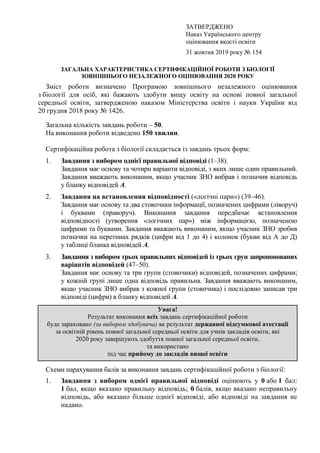 ЗАТВЕРДЖЕНО
Наказ Українського центру
оцінювання якості освіти
31 жовтня 2019 року № 154
ЗАГАЛЬНА ХАРАКТЕРИСТИКА СЕРТИФІКАЦІЙНОЇ РОБОТИ З БІОЛОГІЇ
ЗОВНІШНЬОГО НЕЗАЛЕЖНОГО ОЦІНЮВАННЯ 2020 РОКУ
Зміст роботи визначено Програмою зовнішнього незалежного оцінювання
з біології для осіб, які бажають здобути вищу освіту на основі повної загальної
середньої освіти, затвердженою наказом Міністерства освіти і науки України від
20 грудня 2018 року № 1426.
Загальна кількість завдань роботи – 50.
На виконання роботи відведено 150 хвилин.
Сертифікаційна робота з біології складається із завдань трьох форм:
1. Завдання з вибором однієї правильної відповіді (1–38).
Завдання має основу та чотири варіанти відповіді, з яких лише один правильний.
Завдання вважають виконаним, якщо учасник ЗНО вибрав і позначив відповідь
у бланку відповідей А.
2. Завдання на встановлення відповідності («логічні пари») (39–46).
Завдання має основу та два стовпчики інформації, позначених цифрами (ліворуч)
і буквами (праворуч). Виконання завдання передбачає встановлення
відповідності (утворення «логічних пар») між інформацією, позначеною
цифрами та буквами. Завдання вважають виконаним, якщо учасник ЗНО зробив
позначки на перетинах рядків (цифри від 1 до 4) і колонок (букви від А до Д)
у таблиці бланка відповідей А.
3. Завдання з вибором трьох правильних відповідей із трьох груп запропонованих
варіантів відповідей (47–50).
Завдання має основу та три групи (стовпчики) відповідей, позначених цифрами;
у кожній групі лише одна відповідь правильна. Завдання вважають виконаним,
якщо учасник ЗНО вибрав з кожної групи (стовпчика) і послідовно записав три
відповіді (цифри) в бланку відповідей А.
Увага!
Результат виконання всіх завдань сертифікаційної роботи
буде зараховано (за вибором здобувача) як результат державної підсумкової атестації
за освітній рівень повної загальної середньої освіти для учнів закладів освіти, які
2020 року завершують здобуття повної загальної середньої освіти,
та використано
під час прийому до закладів вищої освіти
Схеми нарахування балів за виконання завдань сертифікаційної роботи з біології:
1. Завдання з вибором однієї правильної відповіді оцінюють у 0 або 1 бал:
1 бал, якщо вказано правильну відповідь; 0 балів, якщо вказано неправильну
відповідь, або вказано більше однієї відповіді, або відповіді на завдання не
надано.
 
