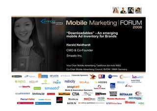 “Downloadables” - An emerging
 mobile Ad Inventory for Brands

 Harald Neidhardt
 CMO & Co-Founder
 Smaato Inc.


 Vice Chair Mobile Advertising Taskforce dot.mobi MAG
 Co-Chair Mobile Advertising Council, BVDW / MMA Germany

      Corporate Sponsors




Media & Association Sponsors