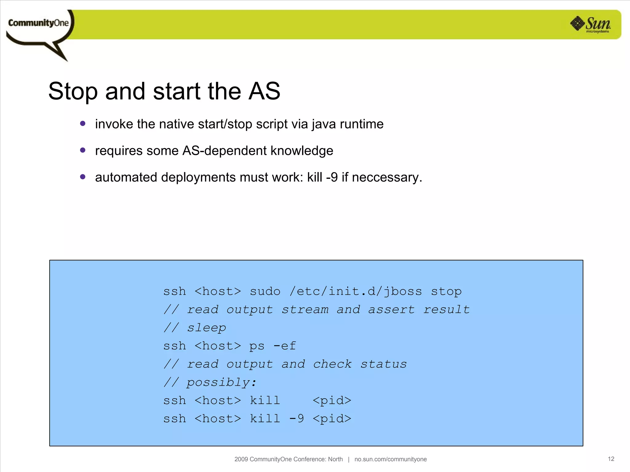 Stop and start the AS invoke the native start/stop script via java runtime requires some AS-dependent knowledge automated deployments must work: kill -9 if neccessary. ssh <host> sudo /etc/init.d/jboss stop // read output stream and assert result // sleep ssh <host> ps -ef // read output and check status // possibly: ssh <host> kill  <pid> ssh <host> kill -9 <pid> 