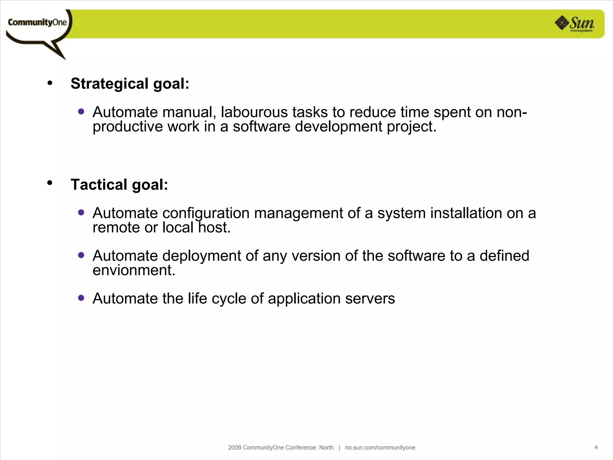 Strategical goal: Automate manual, labourous tasks to reduce time spent on non-productive work in a software development project. Tactical goal: Automate configuration management of a system installation on a remote or local host. Automate deployment of any version of the software to a defined envionment. Automate the life cycle of application servers 
