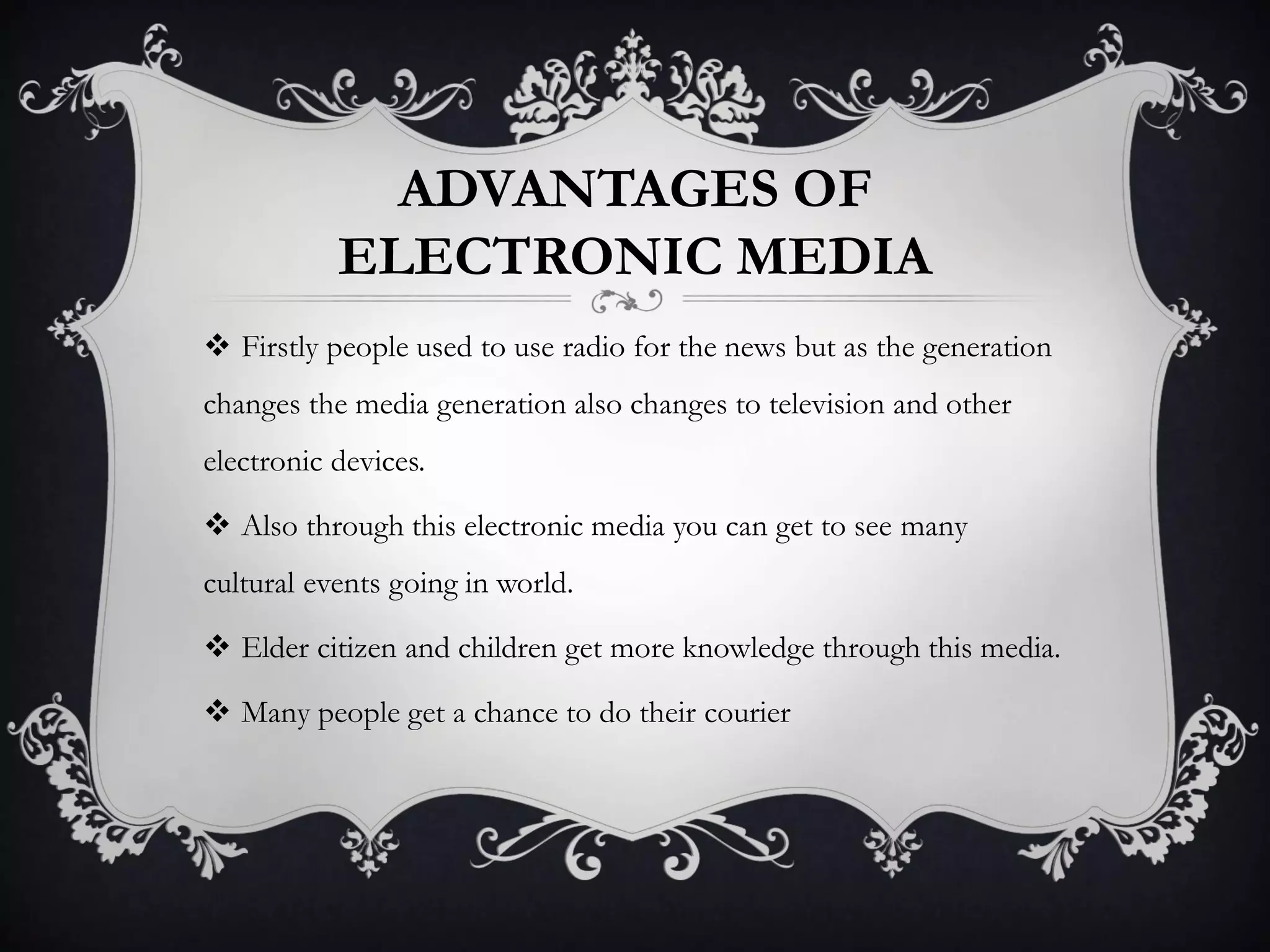 ADVANTAGES OF
ELECTRONIC MEDIA
 Firstly people used to use radio for the news but as the generation
changes the media generation also changes to television and other
electronic devices.
 Also through this electronic media you can get to see many
cultural events going in world.
 Elder citizen and children get more knowledge through this media.
 Many people get a chance to do their courier
 