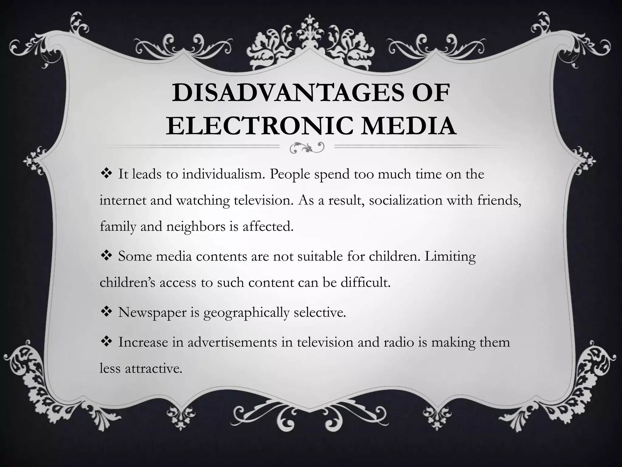 DISADVANTAGES OF
ELECTRONIC MEDIA
 It leads to individualism. People spend too much time on the
internet and watching television. As a result, socialization with friends,
family and neighbors is affected.
 Some media contents are not suitable for children. Limiting
children’s access to such content can be difficult.
 Newspaper is geographically selective.
 Increase in advertisements in television and radio is making them
less attractive.
 