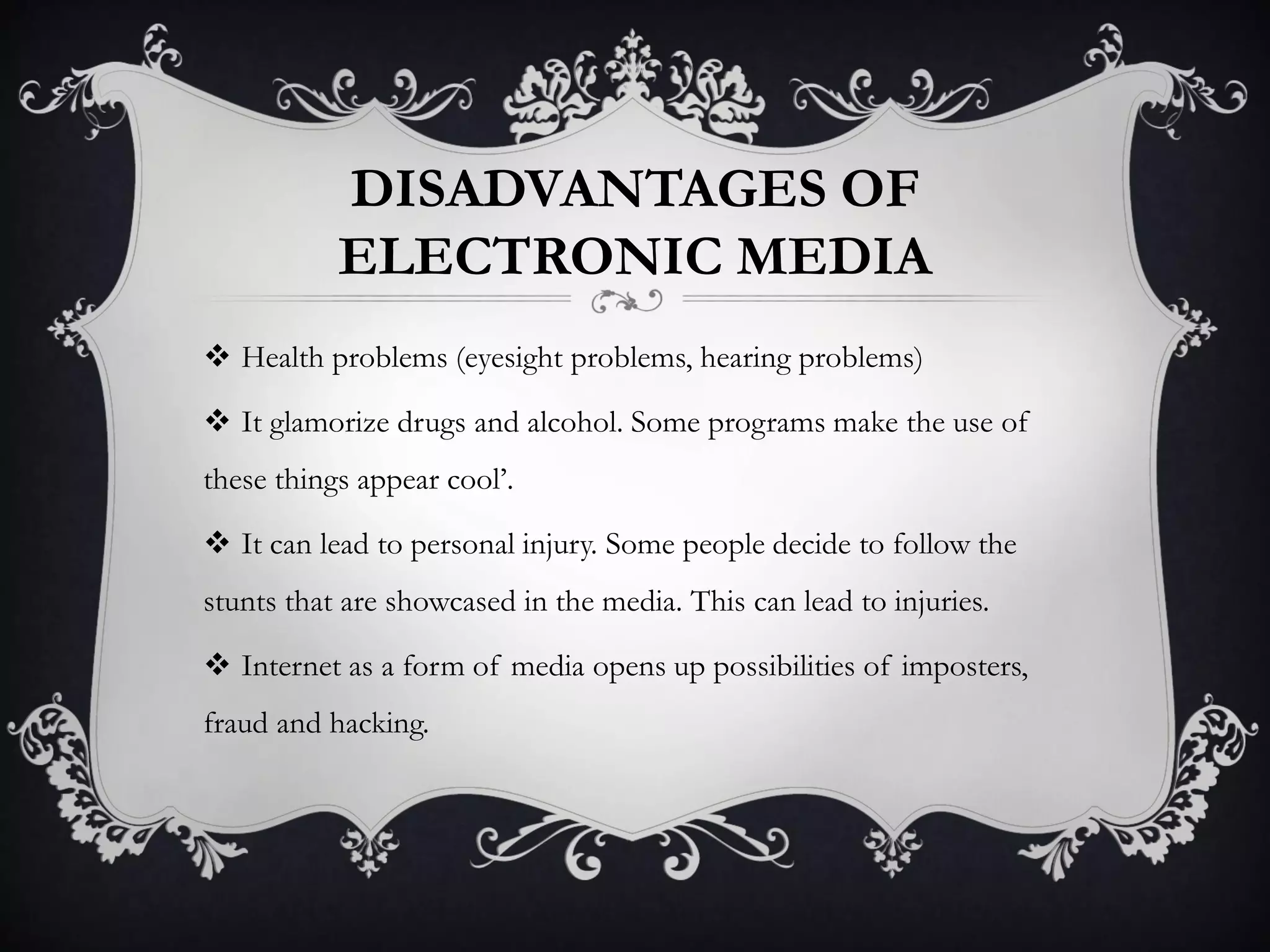 DISADVANTAGES OF
ELECTRONIC MEDIA
 Health problems (eyesight problems, hearing problems)
 It glamorize drugs and alcohol. Some programs make the use of
these things appear cool’.
 It can lead to personal injury. Some people decide to follow the
stunts that are showcased in the media. This can lead to injuries.
 Internet as a form of media opens up possibilities of imposters,
fraud and hacking.
 