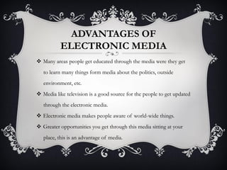 ADVANTAGES OF
ELECTRONIC MEDIA
 Many areas people get educated through the media were they get
to learn many things form media about the politics, outside
environment, etc.
 Media like television is a good source for the people to get updated
through the electronic media.
 Electronic media makes people aware of world-wide things.
 Greater opportunities you get through this media sitting at your
place, this is an advantage of media.
 
