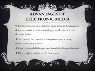 ADVANTAGES OF
ELECTRONIC MEDIA
 Firstly people used to use radio for the news but as the generation
changes the media generation also changes to television and other
electronic devices.
 Also through this electronic media you can get to see many
cultural events going in world.
 Elder citizen and children get more knowledge through this media.
 Many people get a chance to do their courier
 