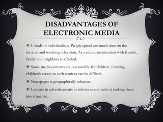 DISADVANTAGES OF
ELECTRONIC MEDIA
 It leads to individualism. People spend too much time on the
internet and watching television. As a result, socialization with friends,
family and neighbors is affected.
 Some media contents are not suitable for children. Limiting
children’s access to such content can be difficult.
 Newspaper is geographically selective.
 Increase in advertisements in television and radio is making them
less attractive.
 