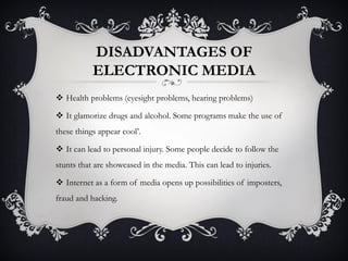 DISADVANTAGES OF
ELECTRONIC MEDIA
 Health problems (eyesight problems, hearing problems)
 It glamorize drugs and alcohol. Some programs make the use of
these things appear cool’.
 It can lead to personal injury. Some people decide to follow the
stunts that are showcased in the media. This can lead to injuries.
 Internet as a form of media opens up possibilities of imposters,
fraud and hacking.
 
