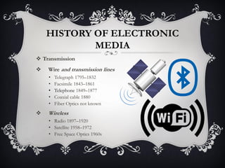 HISTORY OF ELECTRONIC
MEDIA
 Transmission
 Wire and transmission lines
• Telegraph 1795–1832
• Facsimile 1843–1861
• Telephone 1849–1877
• Coaxial cable 1880
• Fiber Optics not known
 Wireless
• Radio 1897–1920
• Satellite 1958–1972
• Free Space Optics 1960s
 