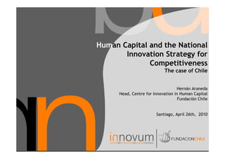 Human Capital and the National
       Innovation Strategy for
              Competitiveness
                             The case of Chile


                                   Hernán Araneda
      Head, Centre for Innovation in Human Capital
                                    Fundación Chile


                        Santiago, April 26th, 2010
 