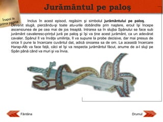 Jurământul pe paloş
Înapoi la
Inclus în acest episod, regăsim şi simbolul jurământului pe paloş.
gina
rima pa
p
Devenit slugă, pierzându-şi toate atu-urile dobândite prin naştere, eroul îşi începe

ascensiunea de pe cea mai de jos treaptă. Intrarea sa în slujba Spânului se face sub
jurământ cavaleresc-prinţul jură pe paloş şi îşi va ţine acest jurământ, ca un adevărat
cavaler. Spânul îl va învăţa umilinţa, îl va supune la probe decisive, dar mai presus de
orice îi pune la încercare cuvântul dat, adică onoarea sa de om. La această încercare
Harap-Alb va face faţă, căci el îşi va respecta jurământul făcut, anume de a-l sluji pe
Spân până când va muri şi va învia.

Fântâna

Drumul

 