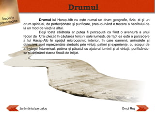 Drumul
Înapoi la
agina
prima p

Drumul lui Harap-Alb nu este numai un drum geografic, fizic, ci şi un
drum spiritual, de perfecţionare şi purificare, presupunând o trecere a neofitului de
la un mod de viaţă la altul.
Deşi toată călătoria ar putea fi percepută ca fiind o aventură a unui
fecior de Crai plecat în căutarea fericirii sale lumeşti, de fapt ea este o purcedere
a lui Harap-Alb în spaţiul microcosmic interior, în care oamenii, animalele şi
obiectele sunt reprezentate simbolic prin virtuţi, patimi şi experienţe, cu scopul de
a învinge întunericul, patima şi păcatul cu ajutorul luminii şi al virtuţii, purificânduse şi obţinând starea finală de iniţiat.

Jurământul pe paloş

Omul Roş

 
