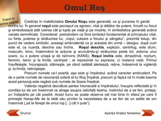 Omul Roş
Înapoi la
agina
prima p

Credinţa în maleficitatea Omului Roşu este generală, ca şi punerea în gardă
contra lui. În general roşul este perceput ca agresiv, vital şi dătător de putere, înrudit cu focul
şi simbolizează atât iubirea cât şi lupta pe viaţă şi pe moarte, în simbolistica generală având
variate semnificaţii. Considerat pretutindeni ca fiind simbolul fundamental al principiului vital,
cu forţa, puterea şi strălucirea lui, „roşul, culoare a focului şi sângelui”, prezintă totuşi, din
punct de vedere simbolic, aceeaşi ambivalenţă ca şi aceasta din urmă – desigur, după cum
este el, ca nuanţă, deschis sau închis. Roşul deschis, exploziv, centrifug, este diurn,
masculin, tonic, îndemnând la acţiune şi aruncându-şi strălucirea peste tot, aidoma unui
soare, cu o putere uriaşă şi de neînvins (KANS). Roşul închis este, dimpotrivă, nocturn,
feminin, tainic şi la limită, centripet ; el reprezintă nu expresia, ci misterul vieţii. Primul
însufleţeşte, încurajează, stârneşte, pe când celălalt alertează, reţine, îndeamnă la vigilenţă
şi, la limită, nelinişteşte.
Precum numele ce-l poartă, aşa este şi împăratul, având caracter ambivalent. Pe
de o parte numele de rezonanţă solară al lui Roş Împărat, precum şi faptul că în multe basme
acest personaj este regăsit sub numele de Soare Împărat.
Valenţa negativă dezvăluie partea întunecată a împăratului, însuşire reflectată şi în
condiţia lui de om însemnat ce atrage asupra celorlalţi teama, instinctul de a se feri, proteja,
a-l îndepărta pe cât posibil. Acest lucru se poate observa cel mai bine în sfatul pe care îl
primeşte Harap-Alb de la tatăl său privitor la necesitatea de a se feri de un astfel de om
însemnat („să te fereşti de omul roş [...] cât îi pute”).
Drumul

Apariţia fiinţelor fantastice

 
