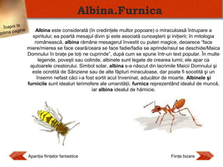 Albina.Furnica
Înapoi la
agina
prima p

Albina este considerată (în credinţele multor popoare) o miraculoasă întrupare a
spiritului; ea poartă mesajul divin şi este asociată cunoaşterii şi iniţierii; în mitologia
românească, albina rămâne mesagerul învestit cu puteri magice, deoarece “face
miere/mierea se face ceară/ceara se face fadie/fadia se aprinde/raiul se deschide/Maica
Domnului în braţe pe toţi ne cuprinde”, după cum se spune într-un text popular. În multe
legende, poveşti sau colinde, albinele sunt legate de crearea lumii; ele apar ca
ajutoarele creatorului. Simbol solar, albina s-a născut din lacrimile Maicii Domnului şi
este ocrotită de Sânziene sau de alte făpturi miraculoase, dar poate fi socotită şi un
însemn nefast căci i-a fost sortit acul înveninat, aducător de moarte. Albinele şi
furnicile sunt idealuri terimofere ale umanităţii, furnica reprezentând idealul de muncă,
iar albina idealul de hărnicie.

Apariţia fiinţelor fantastice

Fiinţe bizare

 