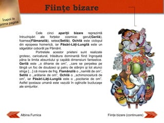 Fiinţe bizare
Înapoi la
agina
prima p

Cele
cinci
apariţii
bizare
reprezintă
întruchipări
ale
forţelor
cosmice:
gerul(Gerilă),
foamea(Flâmanzilă), setea(Setilă), Ochilă este ciclopul
din epopeea homerică, iar Păsări-Lăţi-Lungilă este un
săgetător coborât pe Pământ.
Portretele acestor prieteni sunt realizate
grotesc, caricatural, trăsătura dominantă fiind îngroşată
pâna la limita absurdului şi capătă dimensiuni fantastice.
Gerilă este ,,o dihanie de om”, ,,care se perpelea pe
lângă un foc de douăzeci şi patru de stânjini şi tot atunci
striga […] că moare de frig, Flamânzilă o ,,namilă de om”,
Setilă o ,,arătanie de om”, Ochilă o ,,schimonositură de
om”, iar Păsări-Lăţi-Lungilă este o ,,pocitanie de om”.
Astfel ipostaza umană este vazută în oglinzile buclucaşe
ale simţurilor.

Albina.Furnica

Fiinţe bizare (continuare)

 