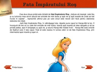 Fata Împăratului Roş
Înapoi la
agina
Cea de-a doua probă este dictată de fata Împăratului Roş: „trebuie să meargă calul tău
prima p
şi cu turturica mea să-mi aducă trei smicele de măr dulce şi apă vie şi apă moartă de unde se bat
munţii în capete” , reprezintă ultimul pas pe care eroul este nevoit să-l facă pentru obţinerea
statutului de iniţiat.
„Iară fata împăratului Roş, în vălmăşagul ista, răpede pune capul lui Harap-Alb la loc, îl
înconjură de trei ori cu cele trei smicele de măr dulce, toarnă apă moartă să stea sângele şi să se
prindă pielea, apoi îl stropeşte cu apă vie, şi atunci Harap-Alb îndată învie”. Harap-Alb este omorât
de Spânul care îi taie capul. Însă el este readus în lumea celor vii de fata împăratului Roş, prin
intermediul apei moarte şi apei vii.

Fiinţe bizare

Apa

 