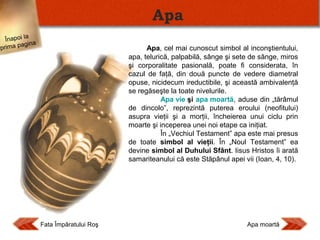 Apa
Înapoi la
agina
prima p

Apa, cel mai cunoscut simbol al inconştientului,
apa, telurică, palpabilă, sânge şi sete de sânge, miros
şi corporalitate pasională, poate fi considerata, în
cazul de faţă, din două puncte de vedere diametral
opuse, nicidecum ireductibile, şi această ambivalenţă
se regăseşte la toate nivelurile.
Apa vie şi apa moartă, aduse din „tărâmul
de dincolo”, reprezintă puterea eroului (neofitului)
asupra vieţii şi a morţii, încheierea unui ciclu prin
moarte şi inceperea unei noi etape ca iniţiat.
În „Vechiul Testament” apa este mai presus
de toate simbol al vieţii. În „Noul Testament” ea
devine simbol al Duhului Sfânt. Iisus Hristos îi arată
samariteanului că este Stăpânul apei vii (Ioan, 4, 10).

Fata Împăratului Roş

Apa moartă

 