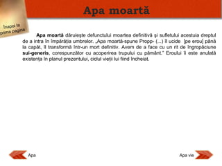Apa moartă
Înapoi la
agina
prima p

Apa moartă dăruieşte defunctului moartea definitivă şi sufletului acestuia dreptul
de a intra în împărăţia umbrelor. „Apa moartă-spune Propp- (...) îl ucide [pe erou] până
la capăt, îl transformă într-un mort definitiv. Avem de a face cu un rit de îngropăciune
sui-generis, corespunzător cu acoperirea trupului cu pământ.” Eroului îi este anulată
existenţa în planul prezentului, ciclul vieţii lui fiind încheiat.

Apa

Apa vie

 