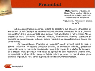 Preambul
Înapoi la
agina
prima p

Motto: “Basmul «Povestea lui
Harap-Alb» e locul de întâlnire a
nenumărate simboluri venind din
toate orizonturile tradiţionale”
(V.Lovinescu, “Creangă şi creanga
de aur”)

Sub această structură generală, întărită de caracterul cult al operei „ Povestea lui
Harap-Alb” de Ion Creangă, se ascund simboluri profunde, adunate la fel ca în „Amintiri
din copilărie”, într-o idee esenţială, căci, precum Nică a lui Ştefan a Petrei, Harap-Alb se
angajează într-o fascinantă aventură iniţiatică, întâmpinând aceleaşi obstacole şi
primejdii, cu deosebirea că, în basm, limitele realului şi ale imposibilului sunt în cele din
urmă învinse.
Ca orice alt basm, „Povestea lui Harap-Alb” este în schemă epică de bază, o
scriere fantastică, respectând principiul dualiăţii, al conflictului bine-rău, personajul
confruntându-se cu mai multe tipuri de rău : neputinţa omului de a săvârşi fapte eroice,
de a stăpâni timpul şi spaţiul, fiind nevoit să apeleze la calul năzdrăvan, viclenia lumii,
reprezentată de Omul Spân, lupta cu forţele naturii, cu ursul, cu cerbul, chiar şi cu
demonia Împăratului Roş, care îl supune pe erou la nenumărate încercări.

Prima pagină

 