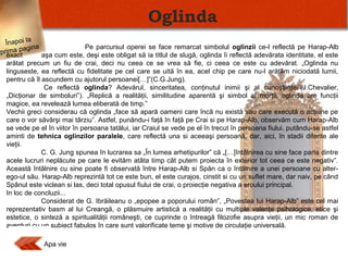 Oglinda
Înapoi la
Pe parcursul operei se face remarcat simbolul oglinzii ce-l reflectă pe Harap-Alb
ina
ima pag
prexact
aşa cum este, deşi este obligat să ia titlul de slugă, oglinda îi reflectă adevărata identitate, el este
arătat precum un fiu de crai, deci nu ceea ce se vrea să fie, ci ceea ce este cu adevărat. „Oglinda nu
linguseste, ea reflectă cu fidelitate pe cel care se uită în ea, acel chip pe care nu-l arătăm niciodată lumii,
pentru că îl ascundem cu ajutorul persoanei[…]”(C.G.Jung).
Ce reflectă oglinda? Adevărul, sinceritatea, conţinutul inimii şi al cunoştiinţei”(J.Chevalier,
„Dicţionar de simboluri”). „Replică a realităţii, similitudine aparentă şi simbol al morţii, oglinda are funcţii
magice, ea revelează lumea eliberată de timp.”
Vechii greci considerau că oglinda „face să apară oameni care încă nu există sau care execută o acţiune pe
care o vor săvârşi mai târziu”. Astfel, punându-i faţă în faţă pe Crai si pe Harap-Alb, observăm cum Harap-Alb
se vede pe el în viitor în persoana tatălui, iar Craiul se vede pe el în trecut în persoana fiului, putându-se astfel
aminti de tehnica oglinzilor paralele, care reflectă una si aceeaşi persoană, dar, aici, în stadii diferite ale
vieţii.
C. G. Jung spunea în lucrarea sa „În lumea arhetipurilor” că „[…]întâlnirea cu sine face parte dintre
acele lucruri neplăcute pe care le evităm atâta timp cât putem proiecta în exterior tot ceea ce este negativ”.
Această întâlnire cu sine poate fi observată între Harap-Alb si Spân ca o întâlnire a unei persoane cu alterego-ul său. Harap-Alb reprezintă tot ce este bun, el este curajos, cinstit si cu un suflet mare, dar naiv, pe când
Spânul este viclean si las, deci total opusul fiului de crai, o proiecţie negativa a eroului principal.
In loc de concluzii...
Considerat de G. Ibrăileanu o „epopee a poporului român”, „Povestea lui Harap-Alb” este cel mai
reprezentativ basm al lui Creangă, o plăsmuire artistică a realităţii cu multiple valenţe psihologice, etice şi
estetice, o sinteză a spiritualităţii româneşti, ce cuprinde o întreagă filozofie asupra vieţii, un mic roman de
aventuri cu un subiect fabulos în care sunt valorificate teme şi motive de circulaţie universală.

Apa vie

 