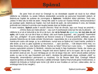 Spânul
Înapoi la
Se pare însă că eroul lui Creangă nu se dovedeşte capabil să ducă la bun sfârşit
agina
prima p
călătoria sa iniţiatică, nu poate înlătura obstacolele survenite pe parcursul traversării pădurii, el
lăsându-se înşelat de puterea de convingere a Spânului, încălcând sfatul părintesc. Încă naiv,
„boboc în felul său la trebi de aiste”, Harap-Alb cade în cursa ce-i fusese întinsă, nerecunoscându-l
pe (acelaşi) spân, lăsându-se înşelat, mai mult decât de spân, de neîncrederea în sine, de îndoiala
profundă ce-l măcina în privinţa unei reuşite bazate doar pe forţele proprii.
În sens restrâns, Spânul poate fi socotit Diavolul, fiinţa de dincolo, aşa cum însuşi se prezintă –
„Chima râului pe malul pârului” – sau cum îl avertizează craiul pe fiul său la plecare: - „În
călătoria ta ai să ai trebuinţă şi de răi şi de buni, dar să te fereşti de omul roş, iar mai ales de cel
spân, cât îi pute; să n-ai de-a face cu dânşii, căci sunt foarte şugubeţi”, aici „şugubăţ” însemnând
„rău” sau „amăgitor”. El pune stăpânire pe feciorul craiului şi îi încearcă puterile sufleteşti, pentru
aceasta folosindu-se de toate armele întunericului: capacitatea de a se preschimba: „Mai merge el
înainte prin codru cât merge, şi, la o strâmtoare, numai iaca ce Spânul iar îi iesă înainte, prefăcut în
alte straie, şi zice cu glas supţiratic şi necunoscut... ”, apoi ipocrizia „ – Cât despre inima mea, s-o
dea Dumnezeu oricui, zice Spânul oftând...Numai ce folos? Omul bun n-are noroc... ”, înşelătoria
(scena capturărării prinţului în fântână), mândria (se laudă în faţa împăratului Verde, dar mereu pe
socoteala lui Harap-Alb: „ – Doamne, moşule! zise atunci Spânul; să nu te superi, dar nu ştiu ce fel
de oameni aveţi pe aici. Eu pun rămăşag pe ce vrei că sluga mea are să-mi aducă pielea cerbului
acela, cu cap cu tot, aşa împodobit cum este”), răutatea (îşi pălmuieşte sluga, vorbeşte „răstit” cu
Harap-Alb, ameninţându-l permanent cu moartea). Ca de fiecare dată însă, Creangă înlătură
aspectul grotesc al diavolului, atribuindu-i calităţi omeneşti: Spânul împrumută graiul moldovenesc, e
stăpânit de limbuţie şi înclinat spre ironie („Şi când ai ave încaltea un cal bun, calea-valea, dar cu
smârţogul ista îţi duc vergile”).

Labirintul

Spânul (continuare)

 