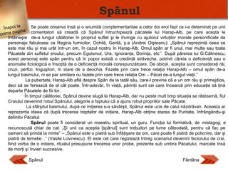 Spânul
Se poate observa însă şi o anumită complementaritae a celor doi eroi fapt ce i-a deteminat pe unii
Înapoi la
ina comentatori să creadă că Spânul întruchipează păcatele lui Harap-Alb, pe care acesta le
ag
prima p
întâlneşte de-a lungul călătoriei în propriul suflet şi le învinge cu ajutorul virtuţilor morale personificate de
personaje fabuloase ca Regina furnicilor, Ochilă, Gerilă, ş.a (Andrei Oişteanu): „Spânul reprezintă ceea ce
este mai rău şi mai urât într-un om, în cazul nostru în Harap-Alb. Omul spân ar fi unul, mai multe sau toate
Păcatele din sufletul eroului, precum Egoismul, Ura, Ignoranţa, Dorinţa, etc’’. După părerea lui G.Călinescu,
acest personaj este spân pentru că în popor există o credinţă străveche, potrivit căreia o deficienţă sau o
anomalie fiziologică e însoţită de o deficienţă morală corespunzătoare. De obicei, aceştia sunt consideraţi răi,
cruzi, perfizi, linguşitori, în stare de a deochia. Fazele prin care trece relaţia Harap-Alb – omul spân de-a
lungul basmului, ni se par similare cu fazele prin care trece relaţia Om – Păcat de-a lungul vieţii.”
La pubertate, Harap-Alb află despre Spân de la tatăl său, care-l previne că e un om rău şi primejdios,
deci să se ferească de el cât poate. Într-adevăr, în viaţă, părinţii sunt cei care încearcă prin educaţie să ţină
departe Păcatele de fiii lor.
În timpul călătoriei, Spânul devine slugă la Harap-Alb, dar nu peste mult timp situaţia se răstoarnă, fiul
Craiului devenind robul Spânului, alegorie a faptului că a ajuns robul propriilor sale Păcate.
La sfârşitul basmului, după ce iniţierea s-a săvârşit, Spânul este ucis de calul năzdrăvan. Aceasta ar
reprezenta ideea că după trecerea treptelor de iniţiere, Harap-Alb obţine starea de Puritate, înfrângându-şi
definitiv Păcatul.
Spânul poate fi considerat un maestru spiritual, un guru. Funcţia lui formativă, de mistagog, e
recunoscută chiar de cal: „Şi unii ca aceştia [spânul] sunt trebuitori pe lume câteodată, pentru că fac pe
oameni să prindă la minte” – „Spânul este o piatră sub înfăţişare de om, care poate fi piatră de poticnire, dar şi
piatră de temelie...” (Vasile Lovinescu). El este cel care regizează întreg scenariul devenirii feciorului de crai,
fiind vorba de o iniţiere, ritualul presupune trecerea unor probe, prezente sub umbra Păcatului, marcate însă
de morţi şi învieri succesive.
Spânul

Fântâna

 